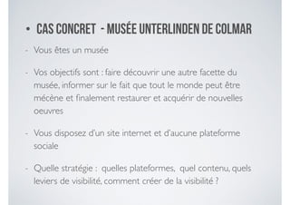 • Cas concret - Musée Unterlinden de Colmar
- Vous êtes un musée	

- Vos objectifs sont : faire découvrir une autre facette du
musée, informer sur le fait que tout le monde peut être
mécène et ﬁnalement restaurer et acquérir de nouvelles
oeuvres	

- Vous disposez d’un site internet et d’aucune plateforme
sociale	

- Quelle stratégie : quelles plateformes, quel contenu, quels
leviers de visibilité, comment créer de la visibilité ?
 