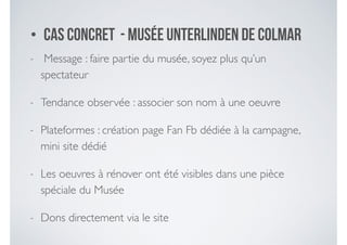 - Message : faire partie du musée, soyez plus qu’un
spectateur	

- Tendance observée : associer son nom à une oeuvre 	

- Plateformes : création page Fan Fb dédiée à la campagne,
mini site dédié	

- Les oeuvres à rénover ont été visibles dans une pièce
spéciale du Musée	

- Dons directement via le site
• Cas concret - Musée Unterlinden de Colmar
 