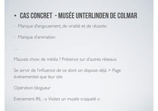 - Manque d’engouement, de viralité et de réussite. 	

- Manque d’animation 	

…	

Mauvais choix de média ? Présence sur d’autres réseaux	

Se servir de l’inﬂuence de ce dont on dispose déjà > Page
évènementiel que leur site 	

Opération blogueur	

Evenement IRL : « Visitez un musée craquelé »
• Cas concret - Musée Unterlinden de Colmar
 