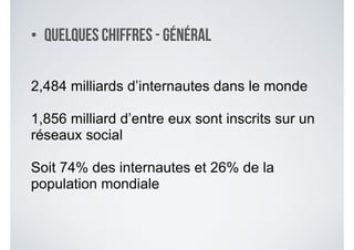 • Quelques chiffres - Général
2,484 milliards d’internautes dans le monde
!
1,856 milliard d’entre eux sont inscrits sur un
réseaux social
!
Soit 74% des internautes et 26% de la
population mondiale
 