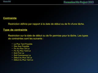 Contrainte
Restriction définie par rapport à la date de début ou de fin d'une tâche.
Type de contrainte
Restriction sur la date de début ou de fin permise pour la tâche. Les types
de contraintes sont les suivants :
• Le Plus Tard Possible
• Dès Que Possible
• Fin Au Plus Tôt Le
• Fin Au Plus Tard Le
• Doit Finir Le  
• Doit Commencer Le
• Début Au Plus Tôt Le
• Début Au Plus Tard Le
 