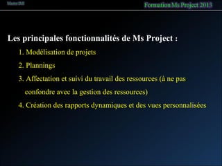 Les principales fonctionnalités de Ms Project :
1. Modélisation de projets
2. Plannings
3. Affectation et suivi du travail des ressources (à ne pas
confondre avec la gestion des ressources)
4. Création des rapports dynamiques et des vues personnalisées
 