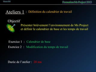 Ateliers 1
Objectif
: Définition du calendrier de travail
Présenter brièvement l’environnement de Ms Project
et définir le calendrier de base et les temps de travail
Exercice 1 : Calendrier de base
Exercice 2 : Modification du temps de travail
Durée de l’atelier : 20 mn
 