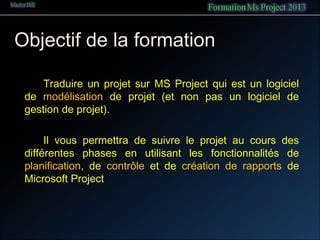 Objectif de la formation
Traduire un projet sur MS Project qui est un logiciel
de modélisation de projet (et non pas un logiciel de
gestion de projet).
Il vous permettra de suivre le projet au cours des
différentes phases en utilisant les fonctionnalités de
planification, de contrôle et de création de rapports de
Microsoft Project
 