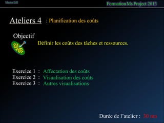 Ateliers 4
Objectif
: Planification des coûts
Définir les coûts des tâches et ressources.
Exercice 1 : Affectation des coûts
Exercice 2 : Visualisation des coûts
Durée de l’atelier : 30 mn
Exercice 3 : Autres visualisations
 