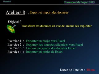 Ateliers 8
Objectif
: Export et import des données
Transférer les données en vue de mieux les exploiter.
Exercice 1 : Exporter un projet vers Excel
Exercice 2 : Exporter des données sélectives vers Excel
Durée de l’atelier : 40 mn
Exercice 4 : Importer un projet de Excel
Exercice 3 : Lier ou incorporer des données Excel
 