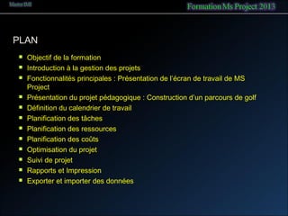 PLAN
 Objectif de la formation
 Introduction à la gestion des projets
 Fonctionnalités principales : Présentation de l’écran de travail de MS
Project
 Présentation du projet pédagogique : Construction d’un parcours de golf
 Définition du calendrier de travail
 Planification des tâches
 Planification des ressources
 Planification des coûts
 Optimisation du projet
 Suivi de projet
 Rapports et Impression
 Exporter et importer des données
 