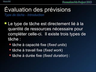 Évaluation des prévisions
Type de tâche - Introduction
 Le type de tâche est directement lié à la
quantité de ressources nécessaire pour
compléter celle-ci. Il existe trois types de
tâche :
 tâche à capacité fixe (fixed units)
 tâche à travail fixe (fixed work)
 tâche à durée fixe (fixed duration) :
 