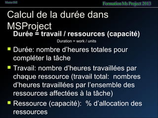 Calcul de la durée dans
MSProject
Durée = travail / ressources (capacité)
Duration = work / units
 Durée: nombre d’heures totales pour
compléter la tâche
 Travail: nombre d’heures travaillées par
chaque ressource (travail total: nombres
d’heures travaillées par l’ensemble des
ressources affectées à la tâche)
 Ressource (capacité): % d’allocation des
ressources
 