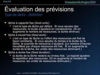 Évaluation des prévisions
Type de tâche - Définition
 tâche à capacité fixe (fixed units) :
 c’est le type de tâche par défaut. Si vous ajoutez des
ressources, la durée s’ajustera en conséquence. (Si on
augmente le nombre de ressources, la durée diminue)
 tâche à travail fixe (fixed work) :
 c’est un type de tâche ou l’effort des ressources est fixé de
façon constante. Si vous ajoutez du temps à la durée de la
tâche, la quantité de ressource s’ajustera. (Le nombre d’heures
travaillées par chaque ressource est fixé. Si on augmente la
durée de la tâche, les unités des ressources diminuent.)
 tâche à durée fixe (fixed duration) :
 la durée de la tâche restera au niveau fixé. Le logiciel ajustera
la répartition des ressources. (Si on augmente le nombre de
ressource, les unités de ressources diminuent.)
Source : LALONDE & ST-PIERRE. Microsoft Project 2002, Éditions M.-F.
 