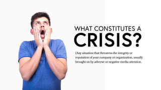 WHAT CONSTITUTES A
CRISIS?(Any situation that threatens the integrity or
reputation of your company or organization, usually
brought on by adverse or negative media attention.
 