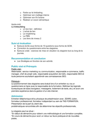 o Partie sur le linkbaiting
o Optimiser son maillage interne
o Optimiser son fil d’ariane
o Réaliser un cocon sémantique
Après-midi
Le linkbuilding
o un bon lien : définition
o L’achat de lien
o Le ninjalinking
o Le PBN
o Les liens de niveau 2
Suivi et évaluation
● Épreuve écrite sous forme de 10 questions sous forme de QCM.
● Correction du questionnaire entre les stagiaires.
● Épreuve orale : exercice de mise en situation du stagiaire tout au long de la
journée.
Recommandation et conclusion
● Les Stratégies en fonction de son activité.
Public visé et Prérequis
Public visé :
Webmaster, service marketing ou communication, responsable e-commerce, traffic
manager, chef de projet web, responsable acquisition de trafic, responsable SEO et
toute personne souhaitant approfondir ses connaissances SEO.
Prérequis :
Le positionnement des stagiaires sera évalué lors d’un entretien ou via un
questionnaire en ligne avec le responsable de la formation. Maîtriser les logiciels
bureautiques de base (navigateur, messagerie, traitement de texte, etc.) et avoir une
première expérience dans la gestion d’un site internet.
Admission
Entretien téléphonique et/ou physique de préadmission avec ZEARO Julien,
formateur professionnel, formateur indépendant au sein de TNS FORMATION.
Présentation de la part du client des
problématiques rencontrées afin de déterminer les objectifs professionnels.
Le stagiaire peut se situer :
*En début de démarche pour obtenir une méthodologie et une formation complète.
*En cours de démarche pour avoir un retour sur leurs pratiques et de nouvelles
pistes.
 