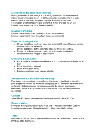 Méthodes pédagogiques, ressources
Une ingénierie de l’apprentissage et une pédagogie active qui utilisent quatre
modes d’apprentissage qui sont : le béhavioriste, le constructivisme et le socio
constructivisme avec une pédagogie inversée. Analyse d’autres sites,
construction avec les stagiaires des éléments à mettre en place sur un site
internet, mise en pratique de la théorie apportée.
Moyens techniques
En intra : paperboard, vidéo projecteur, écran, accès internet.
En inter : paperboard, vidéo projecteur, écran, accès internet.
Objectifs du programme
● Être de capable de mettre en place des actions SEO pour référencer son site
sur les moteurs de recherche.
● Être de capable de définir ses mots-clés pour améliorer son SEO.
● Être de capable de mettre en place des actions pour améliorer le
référencement des images et des contenus.
Modalités d’évaluation
● Étude de pré admission sur les besoins et la connaissance du stagiaire sur le
sujet
● Étude d'évaluation à chaud
● Étude d'évaluation à froid
● Exercices pratiques et/ou mise en situation
Accessibilité aux situations de handicap
Pour toutes nos formations, nous réalisons des études préalables à la formation
pour adapter les locaux, les modalités pédagogiques et l’animation de la formation
en fonction de la situation de handicap annoncée. De plus en fonction des
demandes, nous mettrons tout en œuvre pour nous tourner vers les partenaires
spécialisés.
Contact
Julien ZEARO référent pédagogique, handicap et qualité : 06 50 46 27 02.
Durée et dates
Formation théorique et pratique sur 2 jours soit 14 heures de formation Date de
formation sur demande. Délais d’inscription 14 jours avant la formation.
TARIF
Définition du tarif sur devis. Organisme de formation exonéré de TVA d'après l'article
293 B du code des Impôts.
 