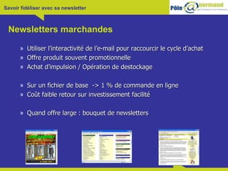 Newsletters marchandes Utiliser l’interactivité de l’e-mail pour raccourcir le cycle d’achat Offre produit souvent promotionnelle Achat d’impulsion / Opération de destockage Sur un fichier de base  -> 1 % de commande en ligne Coût faible retour sur investissement facilité Quand offre large : bouquet de newsletters  