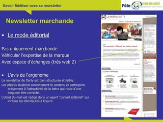 Newsletter marchande Le mode éditorial Pas uniquement marchande Véhiculer l'expertise de la marque  Avec espace d’échanges (très web 2) L'avis de l'ergonome La newsletter de Darty est bien structurée et lisible. Les photos illustrent correctement le contenu et participent activement à l'attractivité de la lettre qui reste d'une longueur très correcte.  L'objet du mail est rédigé dans un esprit "conseil éditorial" qui incitera les internautes à l'ouvrir. 