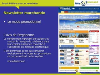 Newsletter marchande Le mode promotionnel L’avis de l’ergonome Le nombre trop important de couleurs et surtout le manque de cohérence dans leur emploi nuisent en revanche à l'utilisabilité du message électronique.  Il est dommage de ne pas consacrer exclusivement le rouge aux promotions ce qui permettrait de les repérer immédiatement.   