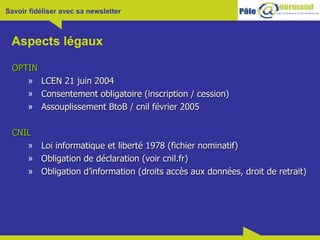 Aspects légaux OPTIN LCEN 21 juin 2004 Consentement obligatoire (inscription / cession) Assouplissement BtoB / cnil février 2005 CNIL Loi informatique et liberté 1978 (fichier nominatif) Obligation de déclaration (voir cnil.fr) Obligation d’information (droits accès aux données, droit de retrait) 