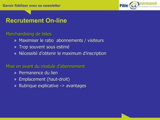 Recrutement On-line Merchandising de listes Maximiser le ratio  abonnements / visiteurs Trop souvent sous estimé Nécessité d’obtenir le maximum d’inscription Mise en avant du module d’abonnement Permanence du lien Emplacement (haut-droit) Rubrique explicative -> avantages 