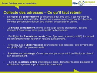 Collecte des adresses – Ce qu’il faut retenir Le  recueil du consentement  de l'internaute doit être actif. Il est impératif de préciser clairement sa finalité. Toutes les informations concernant la collecte de données personnelles doivent être visibles, accessibles et claires.  La  finalité du traitement , même s'il ne s'agit pas de prospection, doit être indiquée à l'internaute, ainsi que l'identité de l'entreprise.  Privilégiez les  formulaires courts  (nom, âge, sexe, adresse, civilité). Le recueil du consentement doit figurer en haut du questionnaire.  N'hésitez pas à  utiliser les jeux  pour collecter des adresses, sauf si votre cible est plutôt CSP + et professionnelle.  Attention au parrainage . On ne peut envoyer un e-mail à un filleul pour obtenir son consentement.  Lors de la  collecte offline  d'adresses e-mails, demander l'accord préalable et explicite de la personne pour pouvoir la recontacter. 