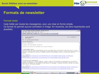 Formats de newsletter Format texte Code lisible par toutes les messageries, avec une mise en forme simple. Ce format ne permet aucune animation ni image. En revanche, les liens hypertextes sont possibles.  