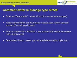 Comment éviter le blocage type SPAM Eviter les "faux positifs"  (entre 18 et 20 % des e-mails envoyés) Tester régulièrement son fournisseur d’accès pour vérifier que son adresse IP ne soit pas bloquée Faire un code HTML « PROPRE » aux normes W3C (éviter les copier-coller depuis word) Externaliser l’envoi : passer par des spécialistes (dolist, idylis, etc..) 