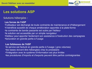 Les solutions ASP Solutions hébergées : Les forces de l'ASP l'utilisateur est déchargé de toute contrainte de maintenance et d'hébergement il bénéficie aussitôt de chaque amélioration apportée à la plate-forme la contrainte de bande passante est subie par l'éditeur la solution est accessible par un simple navigateur l'éditeur peut apporter facilement son assistance à l'exécution des campagnes facturation en grande partie à l'usage  Les faiblesses de l'ASP le service est facturé en grande partie à l'usage ( gros volumes) les bases doivent être hébergées chez le prestataire l'intégration avec le système d'information est plus limitée les procédures d'imports et d'exports peuvent être parfois contraignantes 
