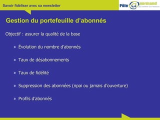 Gestion du portefeuille d’abonnés Objectif : assurer la qualité de la base Évolution du nombre d’abonnés Taux de désabonnements Taux de fidélité Suppression des abonnées (npai ou jamais d’ouverture) Profils d’abonnés 