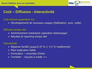 Coût – Diffusion - Interactivité Coût d’envoi quasiment nul Développement de nouveaux usages (fidélisation, suivi, veille) Diffusion temps réel Acheminement instantané (opération destockage) Résultat et reporting temps réel Interactivité Réponse facilité (jusqu’à 25 % // 3-5 % traditionnel) Mais implication faible Formulaire – remontée d’infos Transfert  - bouche à oreille ++ 