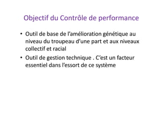 Objectif du Contrôle de performance
• Outil de base de l’amélioration génétique au
niveau du troupeau d’une part et aux niveaux
collectif et racial
• Outil de gestion technique . C’est un facteur
essentiel dans l’essort de ce système
 