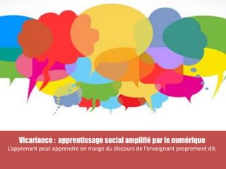 Vicariance : apprentissage social amplifié par le numérique
L’apprenant peut apprendre en marge du discours de l’enseignant proprement dit.
 