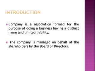  Company is a association formed for the
purpose of doing a business having a distinct
name and limited liability.
 The company is managed on behalf of the
shareholders by the Board of Directors.
 