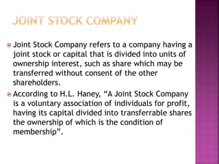 Joint Stock Company refers to a company having a
joint stock or capital that is divided into units of
ownership interest, such as share which may be
transferred without consent of the other
shareholders.
 According to H.L. Haney, “A Joint Stock Company
is a voluntary association of individuals for profit,
having its capital divided into transferrable shares
the ownership of which is the condition of
membership”.
 