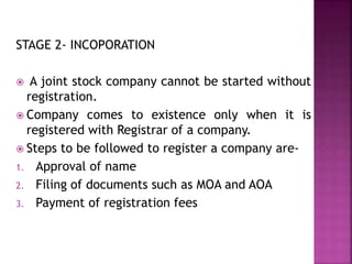 STAGE 2- INCOPORATION
 A joint stock company cannot be started without
registration.
 Company comes to existence only when it is
registered with Registrar of a company.
 Steps to be followed to register a company are-
1. Approval of name
2. Filing of documents such as MOA and AOA
3. Payment of registration fees
 