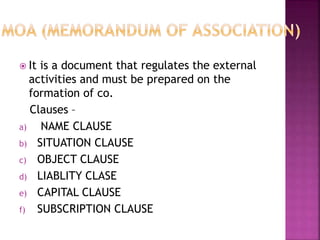  It is a document that regulates the external
activities and must be prepared on the
formation of co.
Clauses –
a) NAME CLAUSE
b) SITUATION CLAUSE
c) OBJECT CLAUSE
d) LIABLITY CLASE
e) CAPITAL CLAUSE
f) SUBSCRIPTION CLAUSE
 