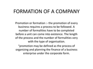 FORMATION OF A COMPANY
Promotion or formation :- the promotion of every
business requires a process to be followed. A
number of formalities have to be completed
before a unit can come into existence. The length
of the process and the number of formalities very
with the type of organisation.
“promotion may be defined as the process of
organizing and planning the finance of a business
enterprise under the corporate form.
 