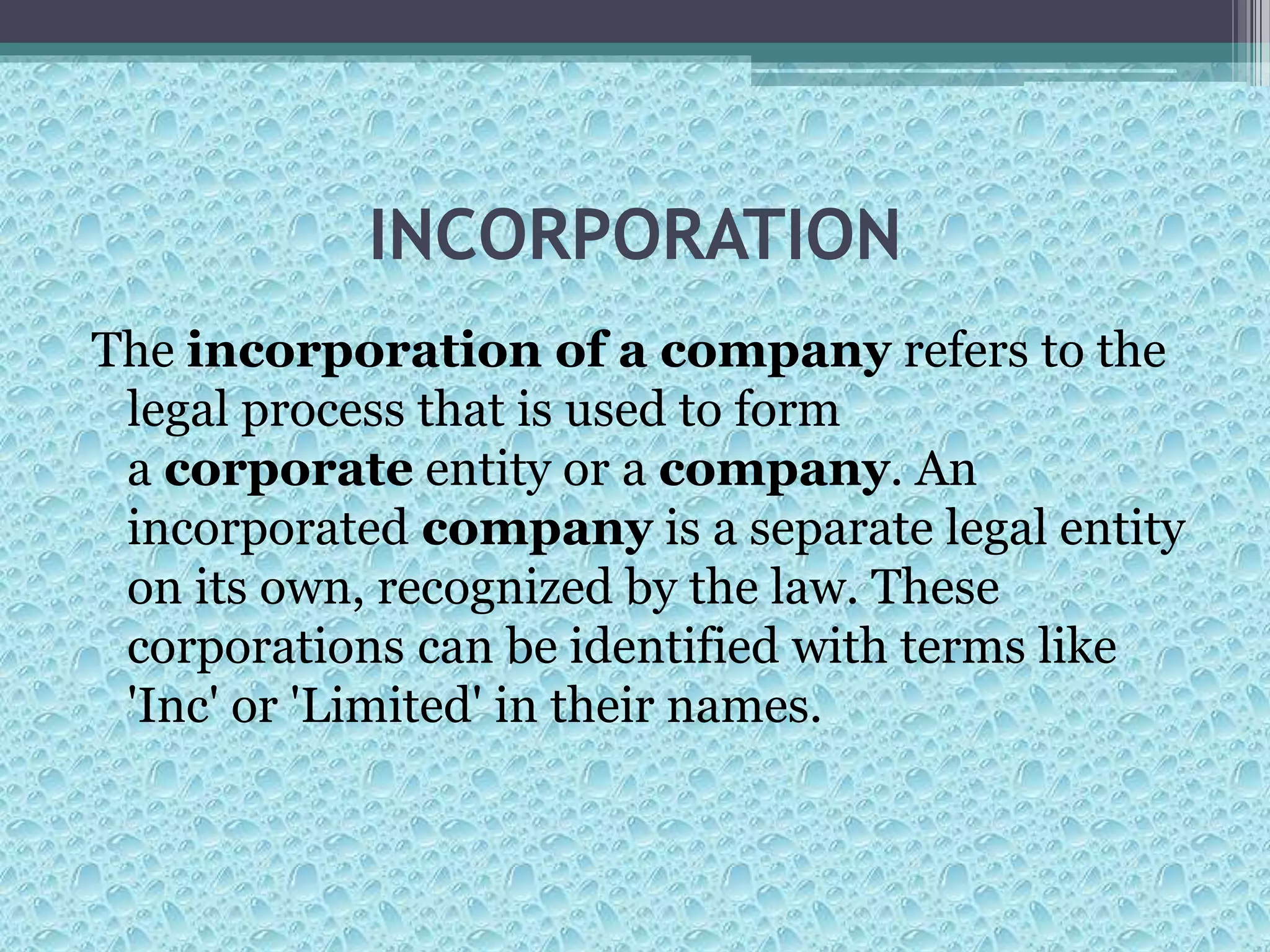 INCORPORATION
The incorporation of a company refers to the
legal process that is used to form
a corporate entity or a company. An
incorporated company is a separate legal entity
on its own, recognized by the law. These
corporations can be identified with terms like
'Inc' or 'Limited' in their names.
 