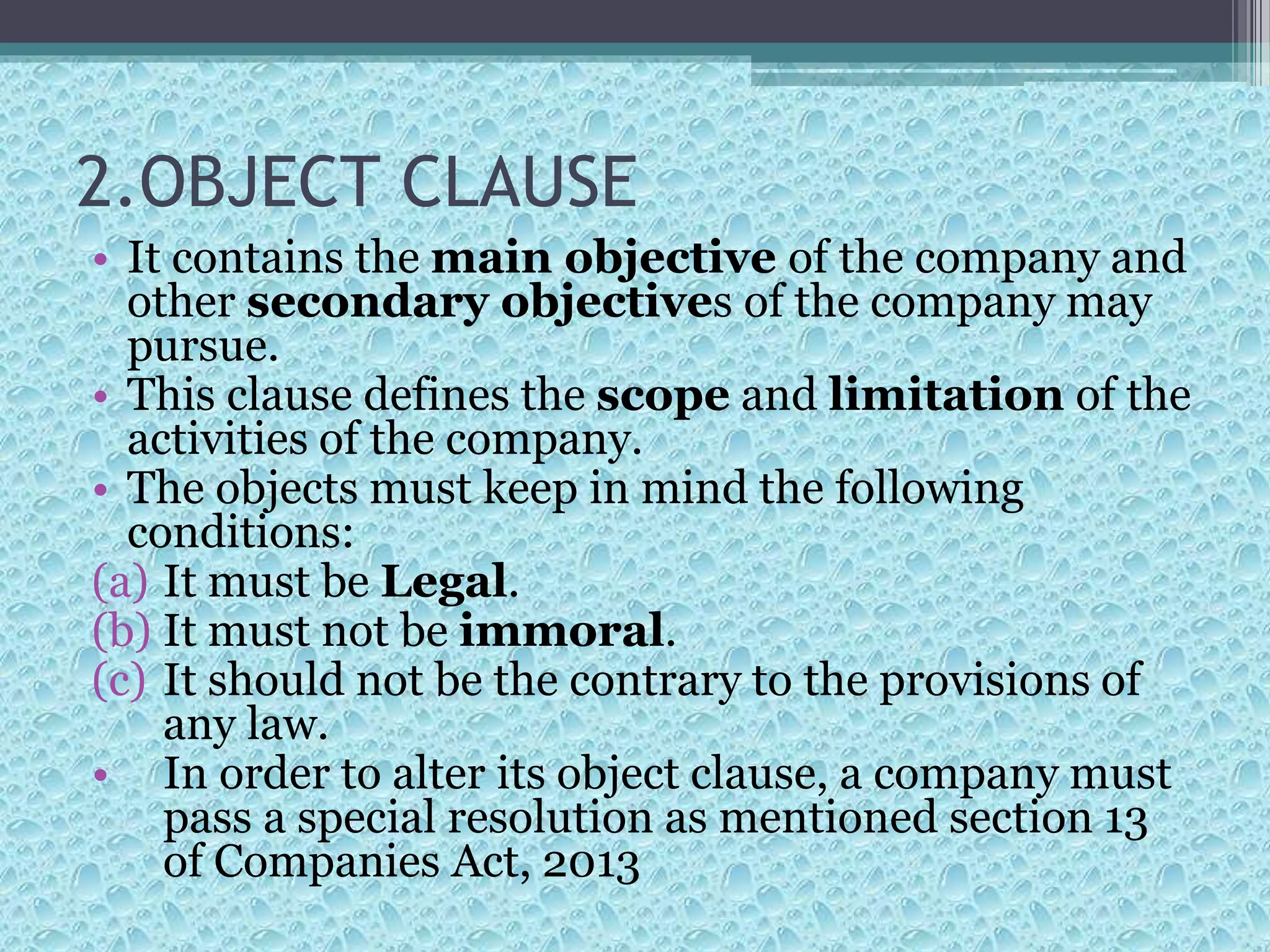 2.OBJECT CLAUSE
• It contains the main objective of the company and
other secondary objectives of the company may
pursue.
• This clause defines the scope and limitation of the
activities of the company.
• The objects must keep in mind the following
conditions:
(a) It must be Legal.
(b) It must not be immoral.
(c) It should not be the contrary to the provisions of
any law.
• In order to alter its object clause, a company must
pass a special resolution as mentioned section 13
of Companies Act, 2013
 