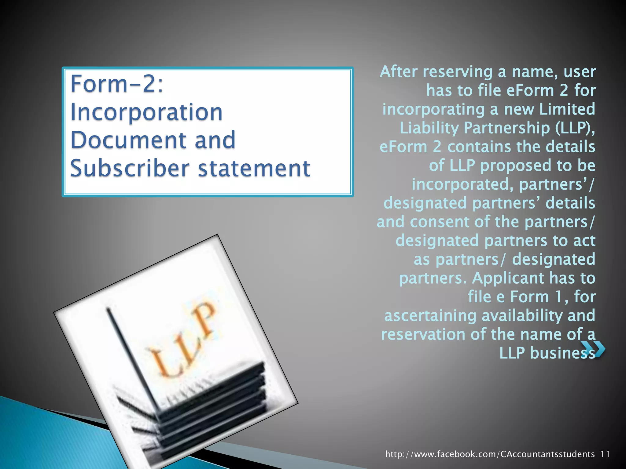 After reserving a name, user
has to file eForm 2 for
incorporating a new Limited
Liability Partnership (LLP),
eForm 2 contains the details
of LLP proposed to be
incorporated, partners’/
designated partners’ details
and consent of the partners/
designated partners to act
as partners/ designated
partners. Applicant has to
file e Form 1, for
ascertaining availability and
reservation of the name of a
LLP business
Form-2:
Incorporation
Document and
Subscriber statement
http://www.facebook.com/CAccountantsstudents 11
 