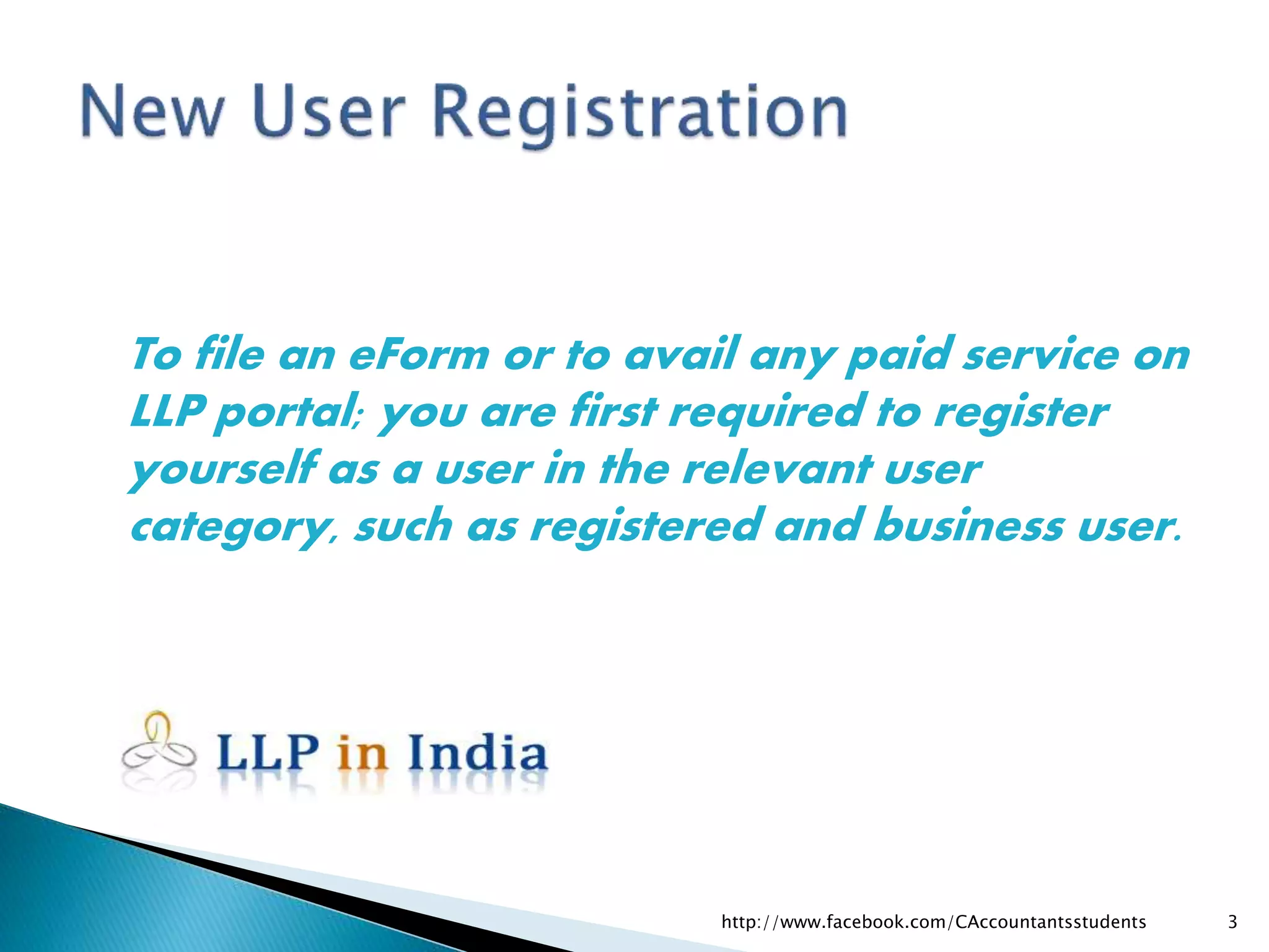 To file an eForm or to avail any paid service on
LLP portal; you are first required to register
yourself as a user in the relevant user
category, such as registered and business user.
http://www.facebook.com/CAccountantsstudents 3
 