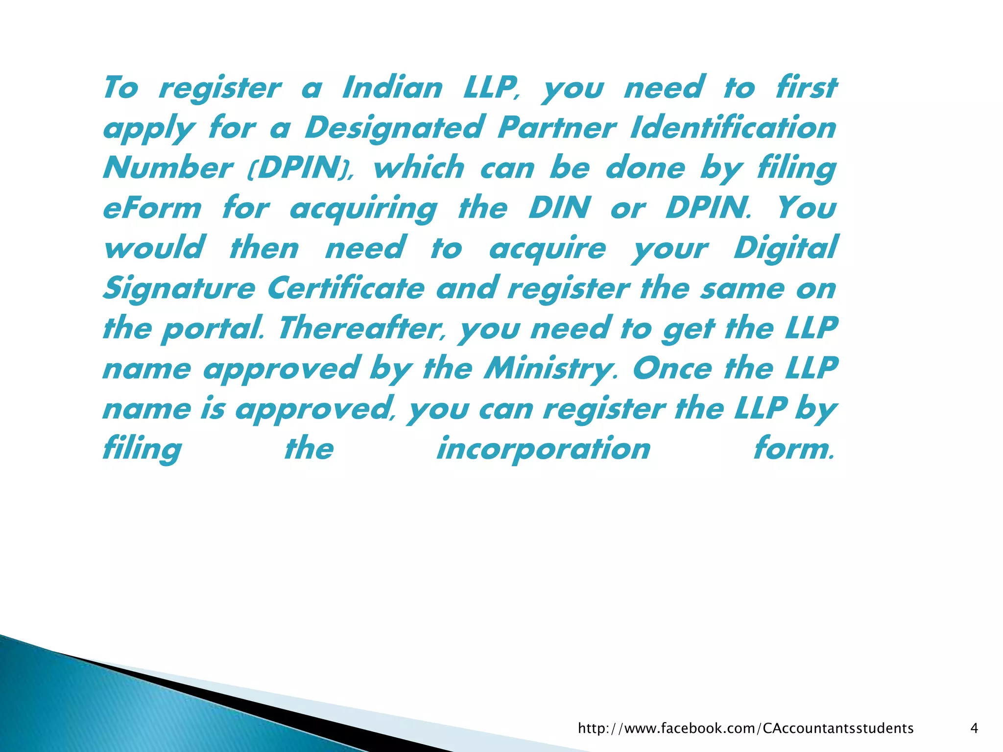 To register a Indian LLP, you need to first
apply for a Designated Partner Identification
Number (DPIN), which can be done by filing
eForm for acquiring the DIN or DPIN. You
would then need to acquire your Digital
Signature Certificate and register the same on
the portal. Thereafter, you need to get the LLP
name approved by the Ministry. Once the LLP
name is approved, you can register the LLP by
filing the incorporation form.
http://www.facebook.com/CAccountantsstudents 4
 