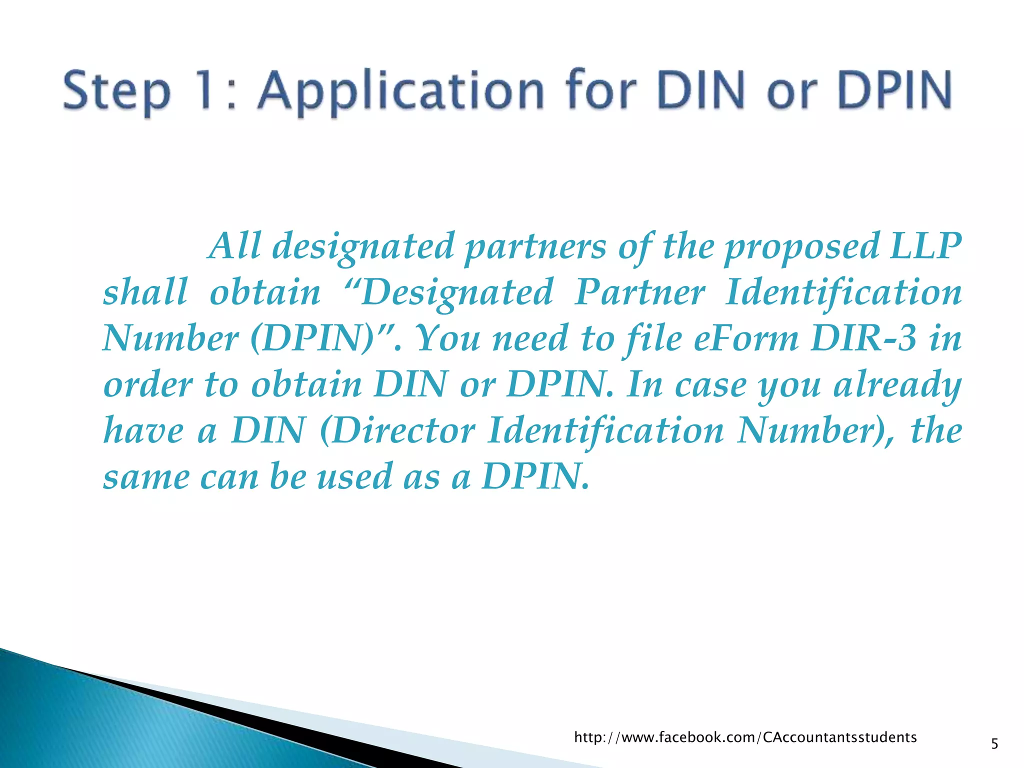 All designated partners of the proposed LLP
shall obtain “Designated Partner Identification
Number (DPIN)”. You need to file eForm DIR-3 in
order to obtain DIN or DPIN. In case you already
have a DIN (Director Identification Number), the
same can be used as a DPIN.
http://www.facebook.com/CAccountantsstudents 5
 