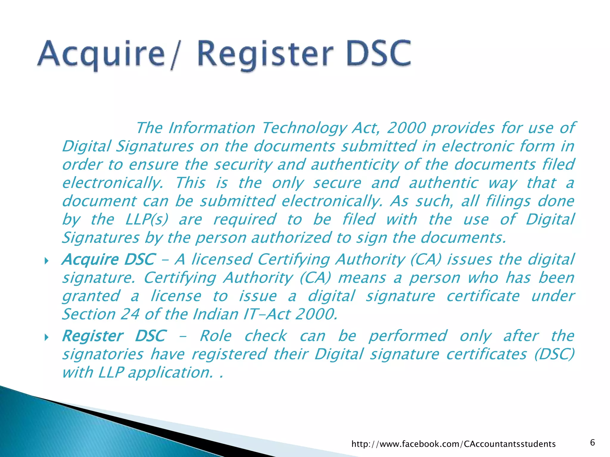 The Information Technology Act, 2000 provides for use of
Digital Signatures on the documents submitted in electronic form in
order to ensure the security and authenticity of the documents filed
electronically. This is the only secure and authentic way that a
document can be submitted electronically. As such, all filings done
by the LLP(s) are required to be filed with the use of Digital
Signatures by the person authorized to sign the documents.
 Acquire DSC - A licensed Certifying Authority (CA) issues the digital
signature. Certifying Authority (CA) means a person who has been
granted a license to issue a digital signature certificate under
Section 24 of the Indian IT-Act 2000.
 Register DSC - Role check can be performed only after the
signatories have registered their Digital signature certificates (DSC)
with LLP application. .
http://www.facebook.com/CAccountantsstudents 6
 