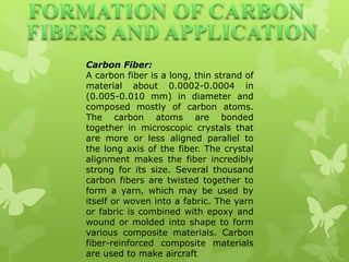 Carbon Fiber:
A carbon fiber is a long, thin strand of
material about 0.0002-0.0004 in
(0.005-0.010 mm) in diameter and
composed mostly of carbon atoms.
The carbon atoms are bonded
together in microscopic crystals that
are more or less aligned parallel to
the long axis of the fiber. The crystal
alignment makes the fiber incredibly
strong for its size. Several thousand
carbon fibers are twisted together to
form a yarn, which may be used by
itself or woven into a fabric. The yarn
or fabric is combined with epoxy and
wound or molded into shape to form
various composite materials. Carbon
fiber-reinforced composite materials
are used to make aircraft
 