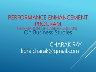 PERFORMANCE ENHANCEMENT
PROGRAM
On Business Studies
[FORMATION OF CASE PROBLEMS]
CHARAK RAY
libra.charak@gmail.com
 