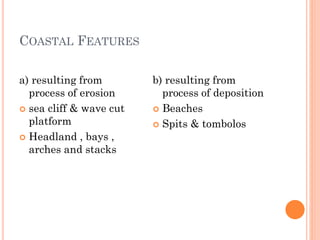 COASTAL FEATURES
a) resulting from
process of erosion
 sea cliff & wave cut
platform
 Headland , bays ,
arches and stacks
b) resulting from
process of deposition
 Beaches
 Spits & tombolos
 