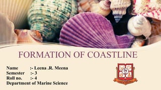 FORMATION OF COASTLINE
Name :- Leena .R. Meena
Semester :- 3
Roll no. :- 4
Department of Marine Science
 