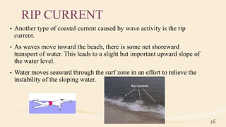 RIP CURRENT
• Another type of coastal current caused by wave activity is the rip
current.
• As waves move toward the beach, there is some net shoreward
transport of water. This leads to a slight but important upward slope of
the water level.
• Water moves seaward through the surf zone in an effort to relieve the
instability of the sloping water.
16
 