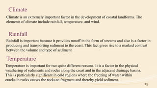 19
Climate
Climate is an extremely important factor in the development of coastal landforms. The
elements of climate include rainfall, temperature, and wind.
Rainfall
Rainfall is important because it provides runoff in the form of streams and also is a factor in
producing and transporting sediment to the coast. This fact gives rise to a marked contrast
between the volume and type of sediment
Temperature
Temperature is important for two quite different reasons. It is a factor in the physical
weathering of sediments and rocks along the coast and in the adjacent drainage basins.
This is particularly significant in cold regions where the freezing of water within
cracks in rocks causes the rocks to fragment and thereby yield sediment.
 