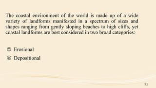 The coastal environment of the world is made up of a wide
variety of landforms manifested in a spectrum of sizes and
shapes ranging from gently sloping beaches to high cliffs, yet
coastal landforms are best considered in two broad categories:
 Erosional
 Depositional
21
 