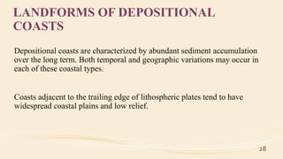 LANDFORMS OF DEPOSITIONAL
COASTS
Depositional coasts are characterized by abundant sediment accumulation
over the long term. Both temporal and geographic variations may occur in
each of these coastal types.
Coasts adjacent to the trailing edge of lithospheric plates tend to have
widespread coastal plains and low relief.
28
 